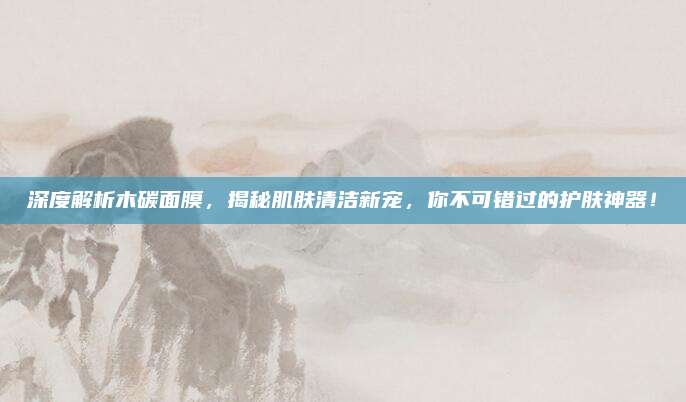 深度解析木碳面膜，揭秘肌肤清洁新宠，你不可错过的护肤神器！