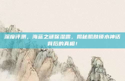 深度评测，海蓝之谜保湿露，揭秘肌肤锁水神话背后的真相！