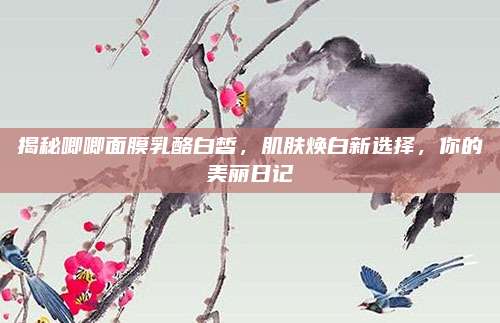 揭秘唧唧面膜乳酪白皙，肌肤焕白新选择，你的美丽日记