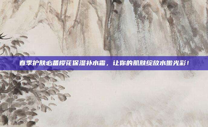 春季护肤必备樱花保湿补水霜，让你的肌肤绽放水嫩光彩！