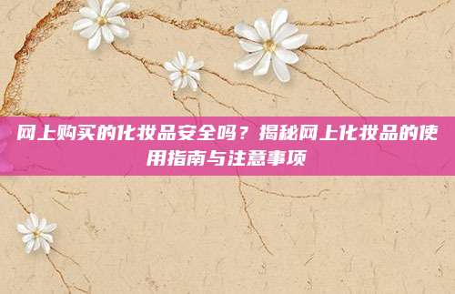 网上购买的化妆品安全吗？揭秘网上化妆品的使用指南与注意事项