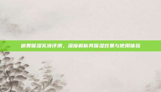 迪奥保湿乳液评测，深度解析其保湿效果与使用体验