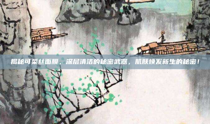 揭秘可菜丝面膜，深层清洁的秘密武器，肌肤焕发新生的秘密！