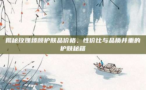 揭秘玫瑰臻颜护肤品价格，性价比与品质并重的护肤秘籍