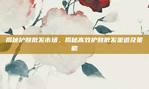揭秘护肤批发市场，揭秘高效护肤批发渠道及策略