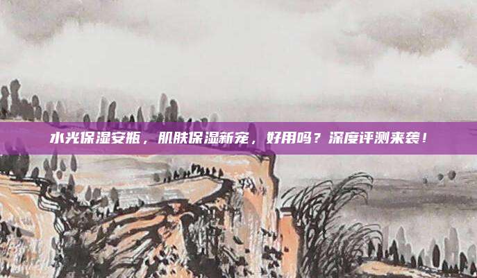 水光保湿安瓶，肌肤保湿新宠，好用吗？深度评测来袭！