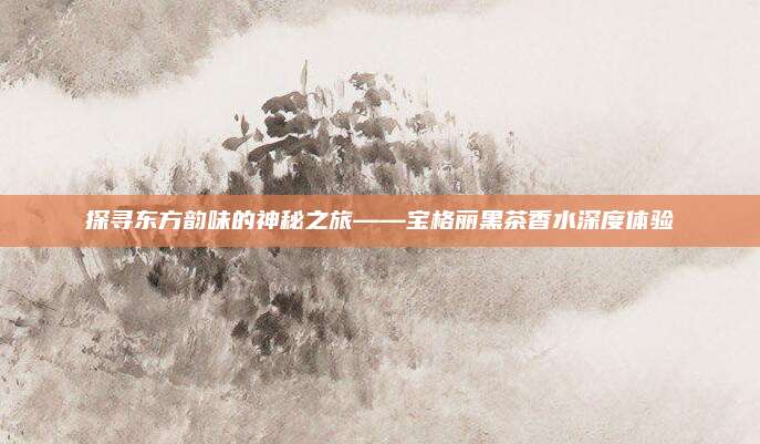 探寻东方韵味的神秘之旅——宝格丽黑茶香水深度体验