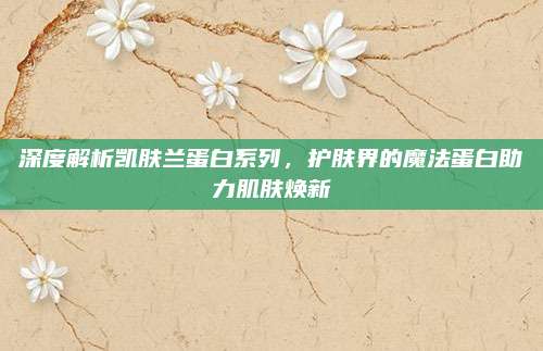 深度解析凯肤兰蛋白系列，护肤界的魔法蛋白助力肌肤焕新