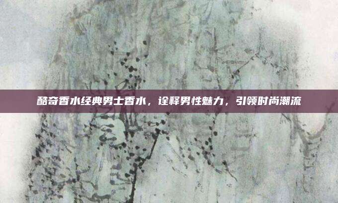 酷奇香水经典男士香水，诠释男性魅力，引领时尚潮流