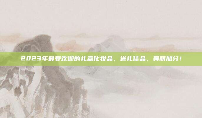 2023年最受欢迎的礼盒化妆品，送礼佳品，美丽加分！