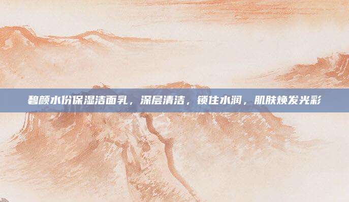 碧颜水份保湿洁面乳，深层清洁，锁住水润，肌肤焕发光彩