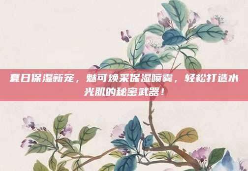 夏日保湿新宠，魅可焕采保湿喷雾，轻松打造水光肌的秘密武器！