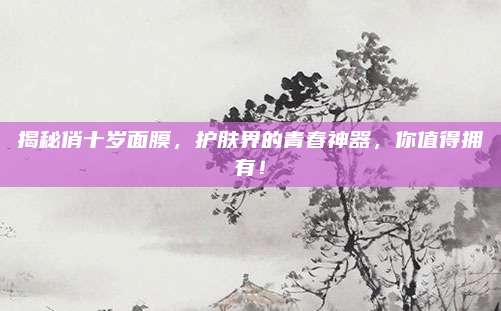 揭秘俏十岁面膜，护肤界的青春神器，你值得拥有！