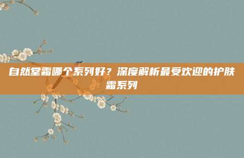 自然堂霜哪个系列好？深度解析最受欢迎的护肤霜系列