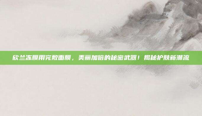 欣兰冻膜用完敷面膜，美丽加倍的秘密武器！揭秘护肤新潮流