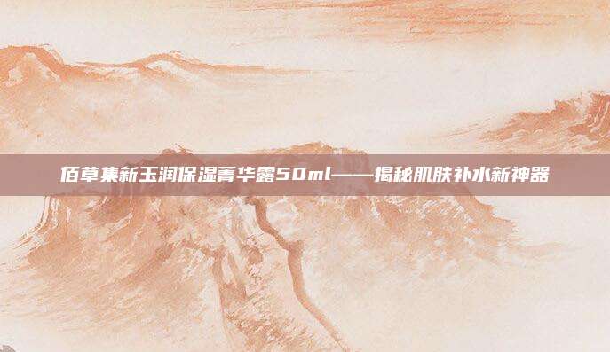佰草集新玉润保湿菁华露50ml——揭秘肌肤补水新神器