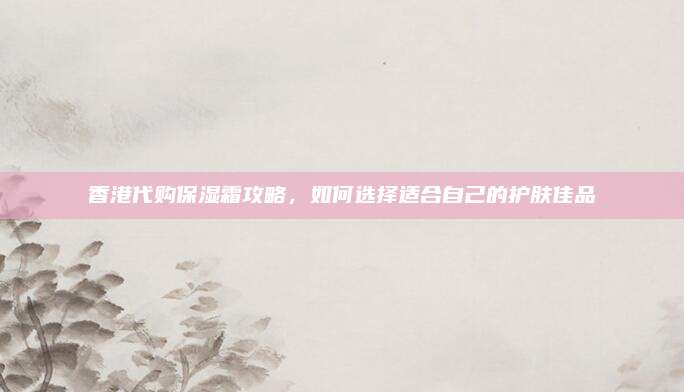 香港代购保湿霜攻略，如何选择适合自己的护肤佳品