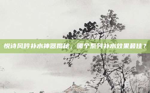 悦诗风吟补水神器揭秘，哪个系列补水效果最佳？