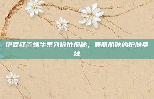 伊思红参蜗牛系列价位揭秘，美丽肌肤的护肤圣经