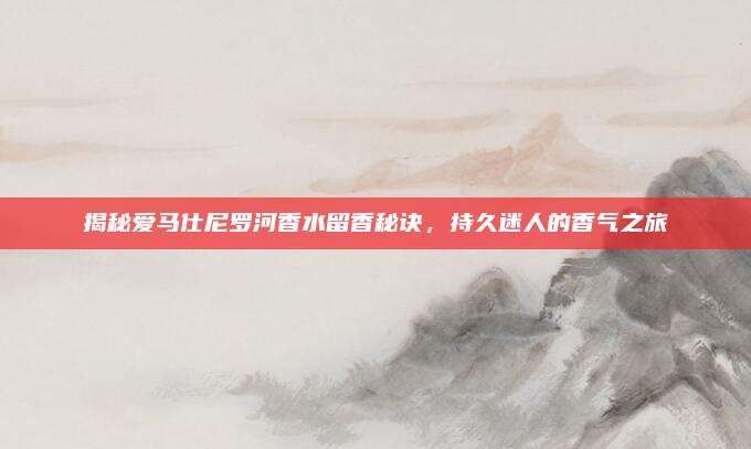 揭秘爱马仕尼罗河香水留香秘诀，持久迷人的香气之旅