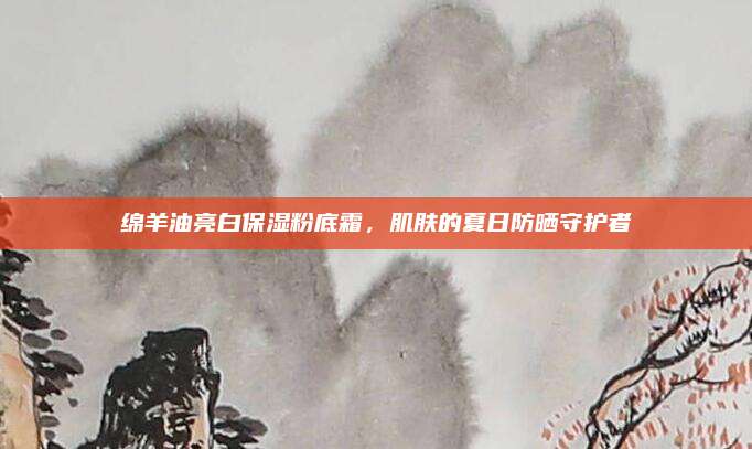 绵羊油亮白保湿粉底霜，肌肤的夏日防晒守护者