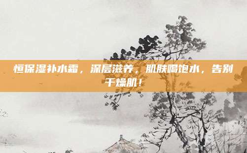 恒保湿补水霜，深层滋养，肌肤喝饱水，告别干燥肌！