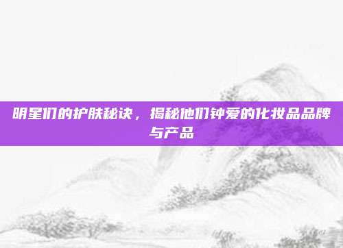 明星们的护肤秘诀，揭秘他们钟爱的化妆品品牌与产品