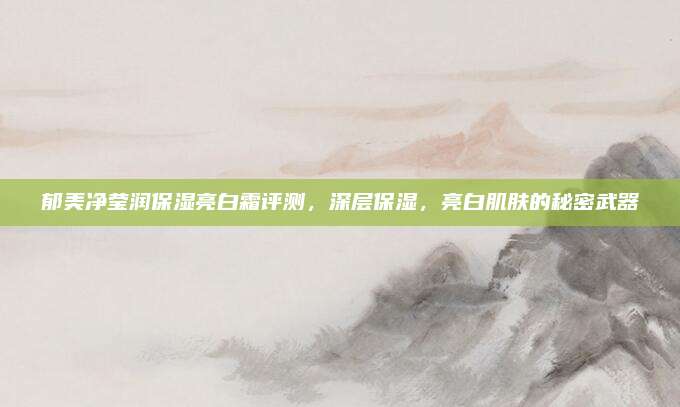 郁美净莹润保湿亮白霜评测，深层保湿，亮白肌肤的秘密武器
