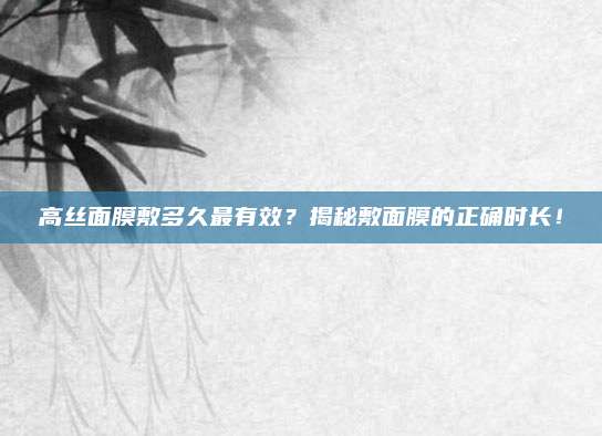 高丝面膜敷多久最有效？揭秘敷面膜的正确时长！