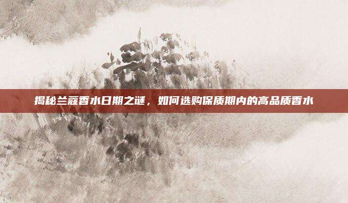 揭秘兰蔻香水日期之谜，如何选购保质期内的高品质香水