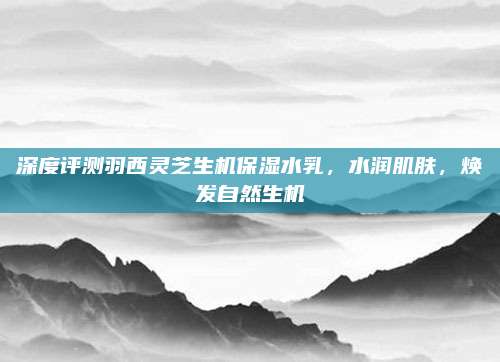 深度评测羽西灵芝生机保湿水乳，水润肌肤，焕发自然生机