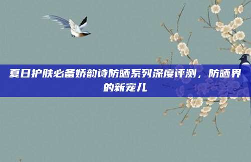 夏日护肤必备娇韵诗防晒系列深度评测，防晒界的新宠儿