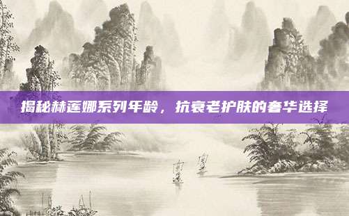 揭秘赫莲娜系列年龄，抗衰老护肤的奢华选择