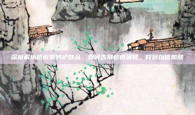 深度解析抗痘系列护肤品，如何告别痘痘困扰，找回自信肌肤