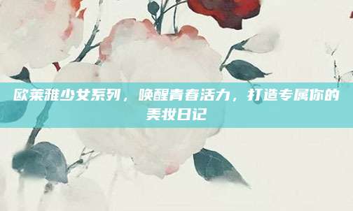 欧莱雅少女系列，唤醒青春活力，打造专属你的美妆日记