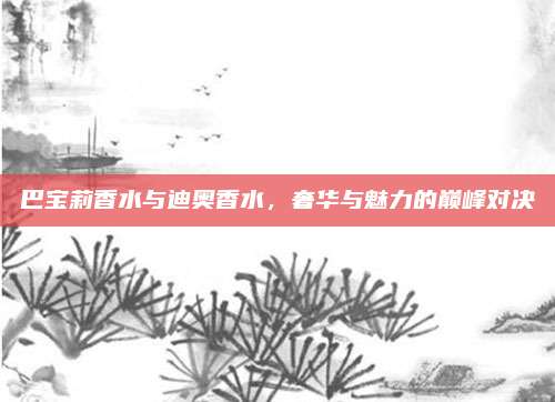 巴宝莉香水与迪奥香水，奢华与魅力的巅峰对决