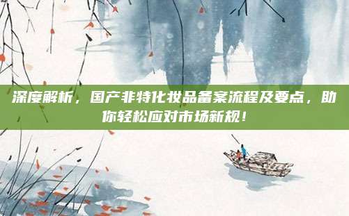 深度解析，国产非特化妆品备案流程及要点，助你轻松应对市场新规！