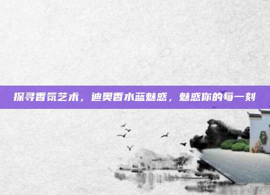 探寻香氛艺术，迪奥香水蓝魅惑，魅惑你的每一刻