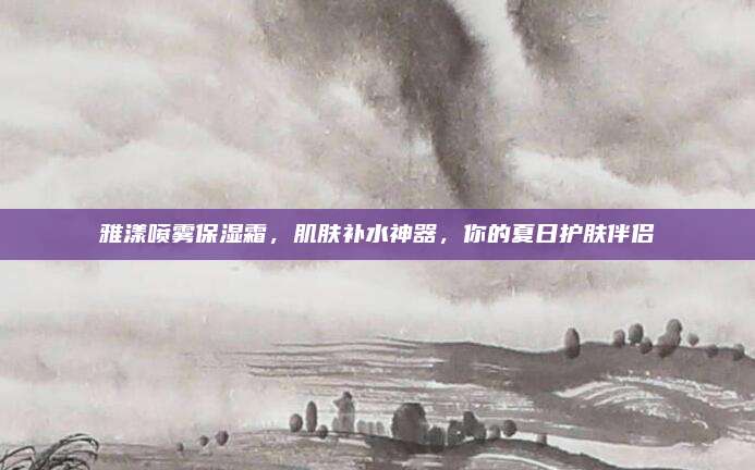 雅漾喷雾保湿霜，肌肤补水神器，你的夏日护肤伴侣