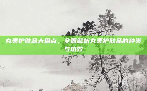 丸美护肤品大盘点，全面解析丸美护肤品的种类与功效