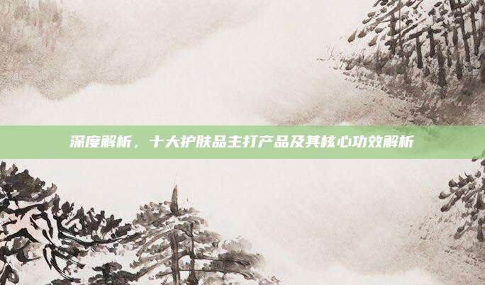 深度解析，十大护肤品主打产品及其核心功效解析