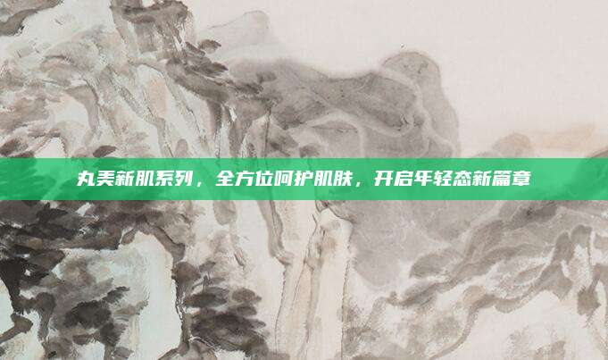 丸美新肌系列，全方位呵护肌肤，开启年轻态新篇章
