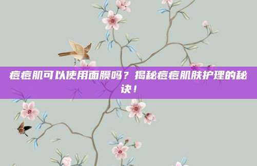 痘痘肌可以使用面膜吗？揭秘痘痘肌肤护理的秘诀！