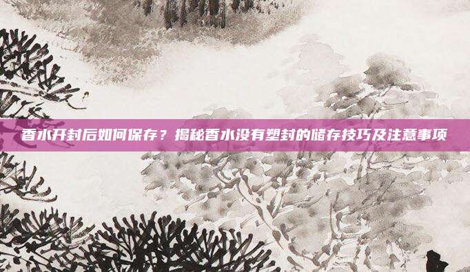 香水开封后如何保存？揭秘香水没有塑封的储存技巧及注意事项