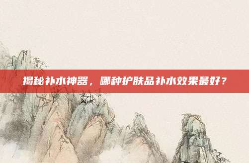 揭秘补水神器，哪种护肤品补水效果最好？