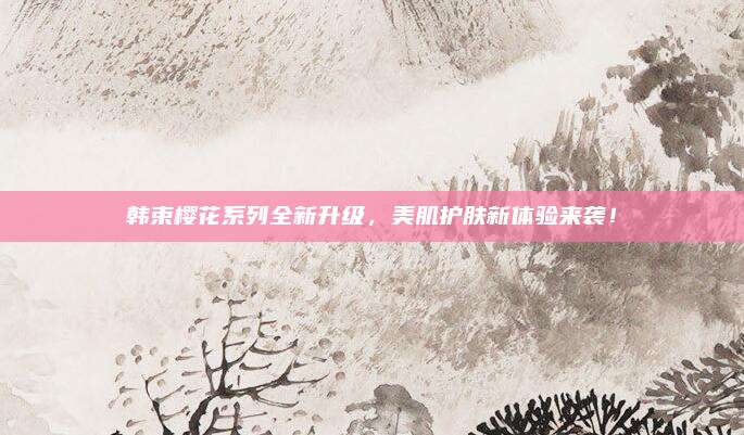 韩束樱花系列全新升级，美肌护肤新体验来袭！