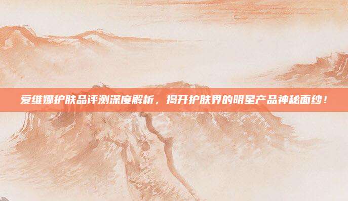 爱维娜护肤品评测深度解析，揭开护肤界的明星产品神秘面纱！