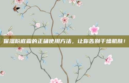 保湿粉底霜的正确使用方法，让你告别干燥肌肤！