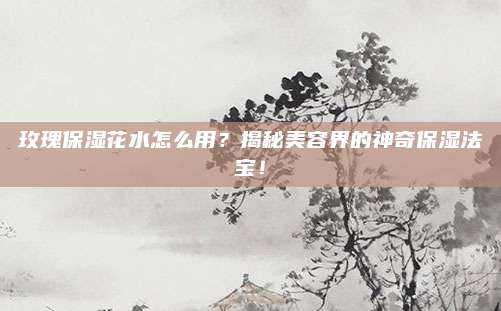 玫瑰保湿花水怎么用?揭秘美容界的神奇保湿法宝!