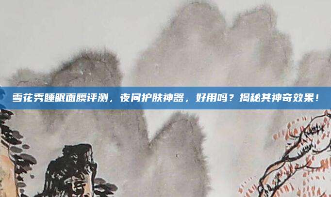 雪花秀睡眠面膜评测,夜间护肤神器,好用吗?揭秘其神奇效果!